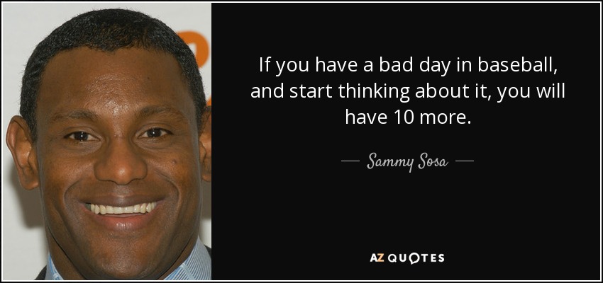 If you have a bad day in baseball, and start thinking about it, you will have 10 more. - Sammy Sosa