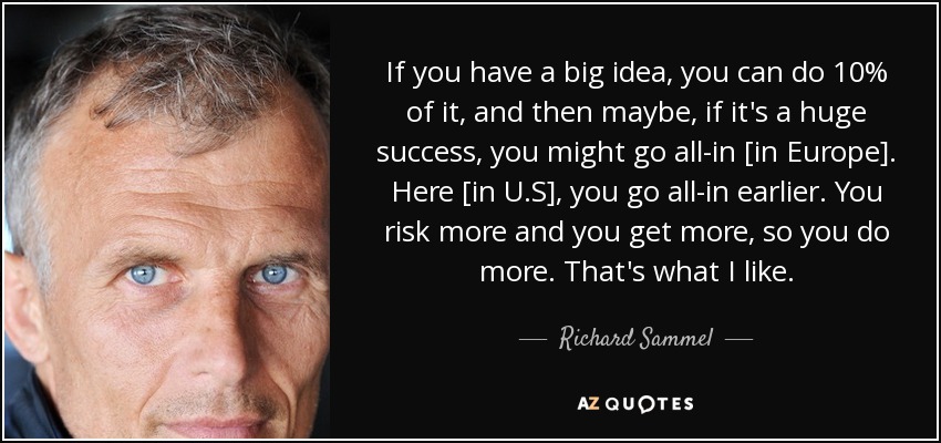 If you have a big idea, you can do 10% of it, and then maybe, if it's a huge success, you might go all-in [in Europe]. Here [in U.S], you go all-in earlier. You risk more and you get more, so you do more. That's what I like. - Richard Sammel