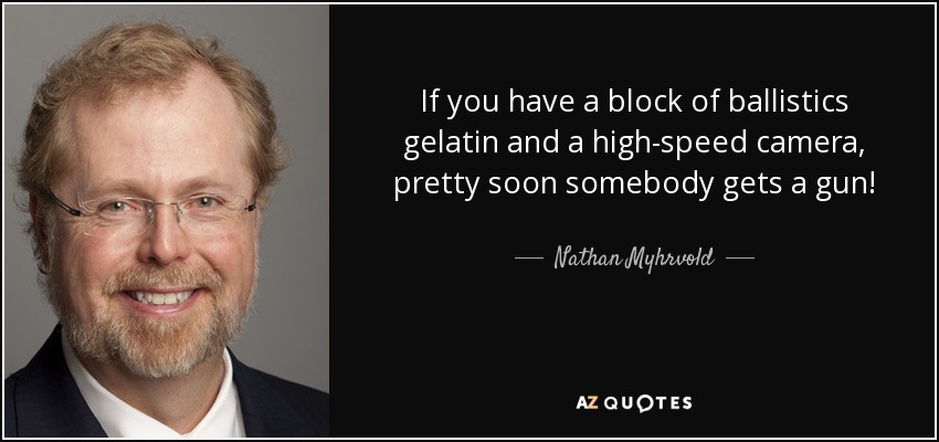 If you have a block of ballistics gelatin and a high-speed camera, pretty soon somebody gets a gun! - Nathan Myhrvold