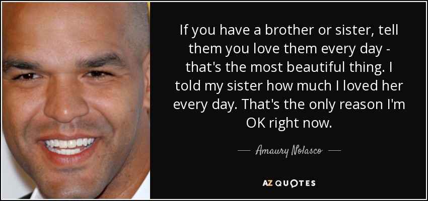 If you have a brother or sister, tell them you love them every day - that's the most beautiful thing. I told my sister how much I loved her every day. That's the only reason I'm OK right now. - Amaury Nolasco