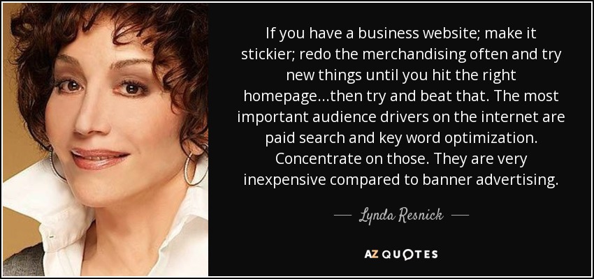 If you have a business website; make it stickier; redo the merchandising often and try new things until you hit the right homepage...then try and beat that. The most important audience drivers on the internet are paid search and key word optimization. Concentrate on those. They are very inexpensive compared to banner advertising. - Lynda Resnick