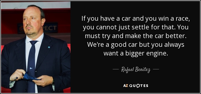 If you have a car and you win a race, you cannot just settle for that. You must try and make the car better. We're a good car but you always want a bigger engine. - Rafael Benitez