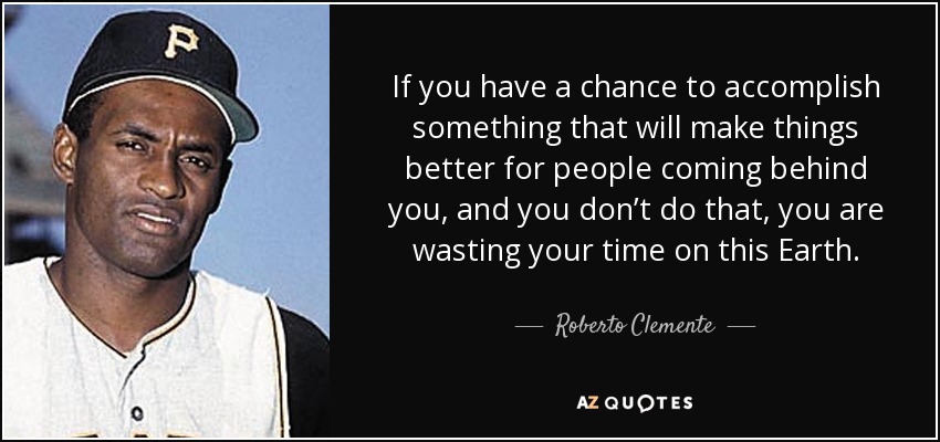 If you have a chance to accomplish something that will make things better for people coming behind you, and you don’t do that, you are wasting your time on this Earth. - Roberto Clemente