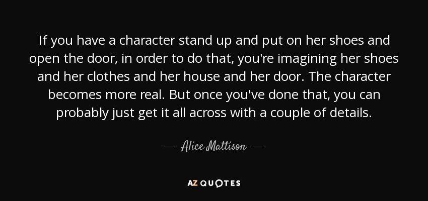 If you have a character stand up and put on her shoes and open the door, in order to do that, you're imagining her shoes and her clothes and her house and her door. The character becomes more real. But once you've done that, you can probably just get it all across with a couple of details. - Alice Mattison
