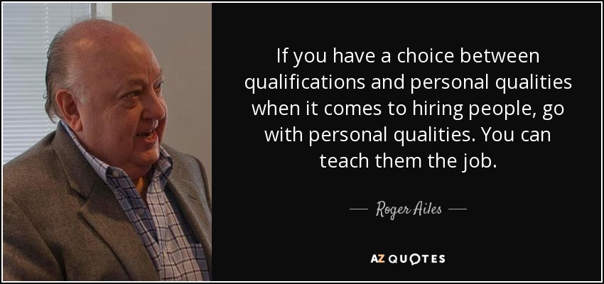 If you have a choice between qualifications and personal qualities when it comes to hiring people, go with personal qualities. You can teach them the job. - Roger Ailes