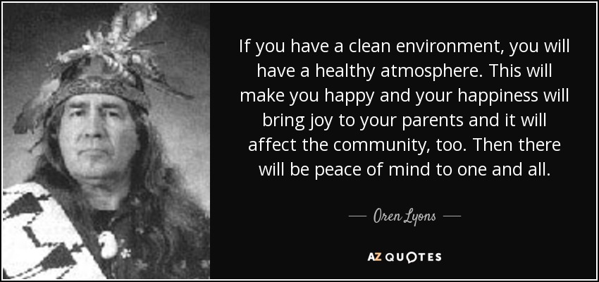 If you have a clean environment, you will have a healthy atmosphere. This will make you happy and your happiness will bring joy to your parents and it will affect the community, too. Then there will be peace of mind to one and all. - Oren Lyons