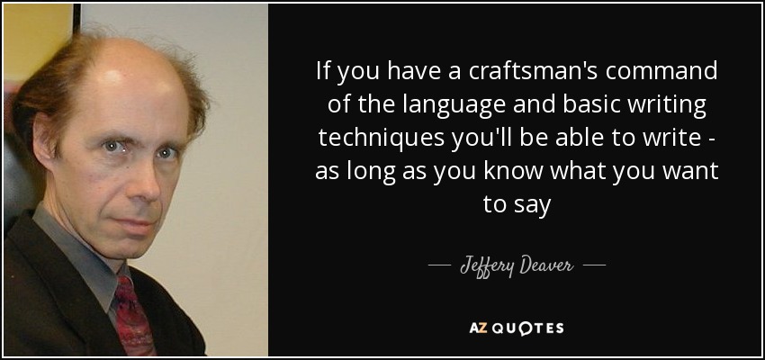 If you have a craftsman's command of the language and basic writing techniques you'll be able to write - as long as you know what you want to say - Jeffery Deaver