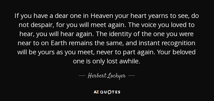 If you have a dear one in Heaven your heart yearns to see, do not despair, for you will meet again. The voice you loved to hear, you will hear again. The identity of the one you were near to on Earth remains the same, and instant recognition will be yours as you meet, never to part again. Your beloved one is only lost awhile. - Herbert Lockyer