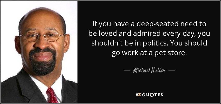 If you have a deep-seated need to be loved and admired every day, you shouldn't be in politics. You should go work at a pet store. - Michael Nutter