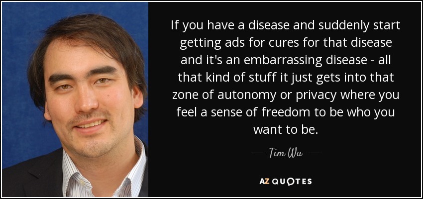 If you have a disease and suddenly start getting ads for cures for that disease and it's an embarrassing disease - all that kind of stuff it just gets into that zone of autonomy or privacy where you feel a sense of freedom to be who you want to be. - Tim Wu