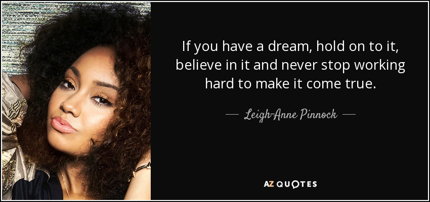 If you have a dream, hold on to it, believe in it and never stop working hard to make it come true. - Leigh-Anne Pinnock