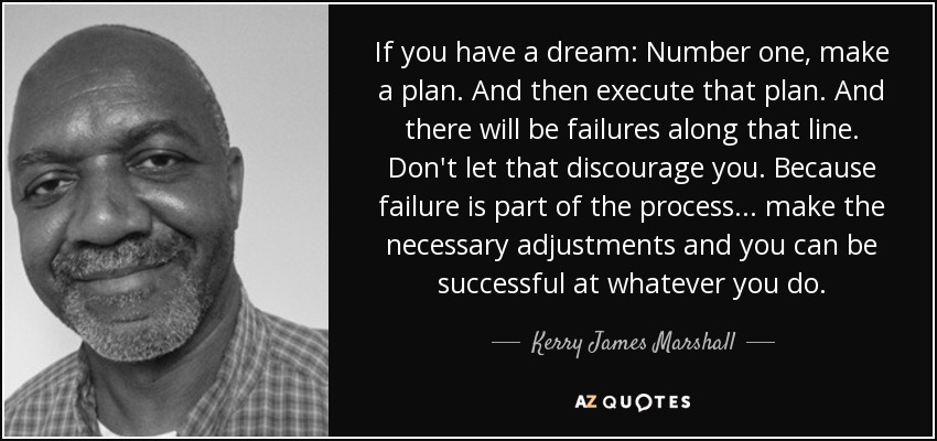 If you have a dream: Number one, make a plan. And then execute that plan. And there will be failures along that line. Don't let that discourage you. Because failure is part of the process ... make the necessary adjustments and you can be successful at whatever you do. - Kerry James Marshall