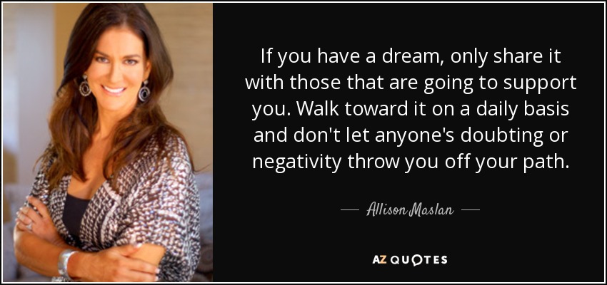 If you have a dream, only share it with those that are going to support you. Walk toward it on a daily basis and don't let anyone's doubting or negativity throw you off your path. - Allison Maslan