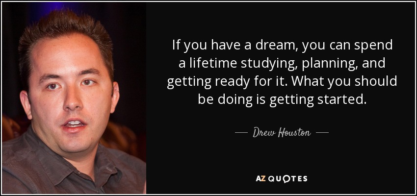 If you have a dream, you can spend a lifetime studying, planning, and getting ready for it. What you should be doing is getting started. - Drew Houston