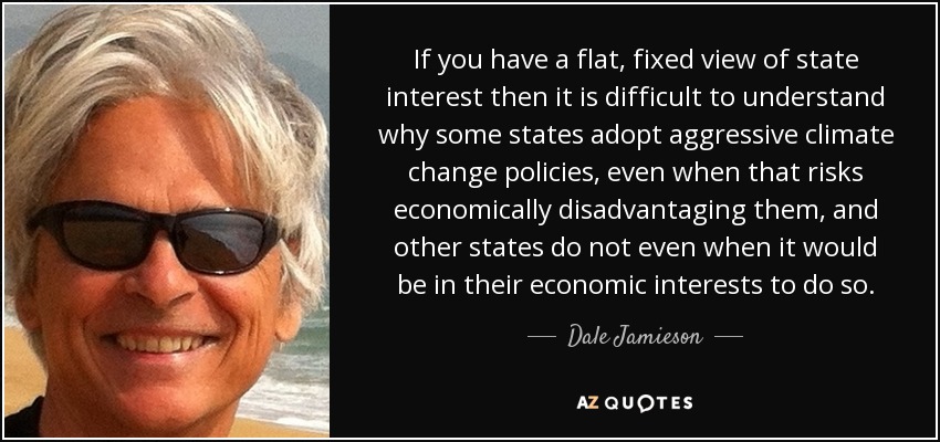 If you have a flat, fixed view of state interest then it is difficult to understand why some states adopt aggressive climate change policies, even when that risks economically disadvantaging them, and other states do not even when it would be in their economic interests to do so. - Dale Jamieson