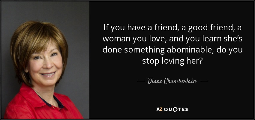 If you have a friend, a good friend, a woman you love, and you learn she’s done something abominable, do you stop loving her? - Diane Chamberlain