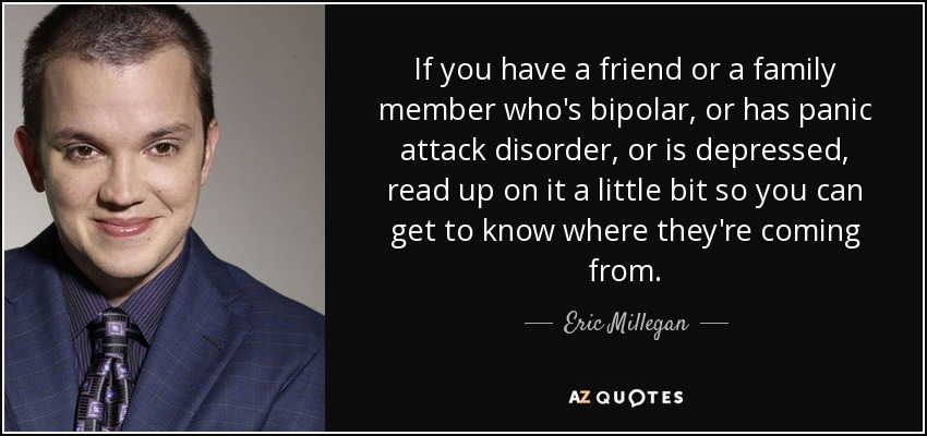 If you have a friend or a family member who's bipolar, or has panic attack disorder, or is depressed, read up on it a little bit so you can get to know where they're coming from. - Eric Millegan
