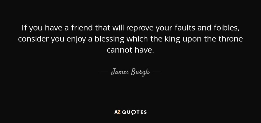 If you have a friend that will reprove your faults and foibles, consider you enjoy a blessing which the king upon the throne cannot have. - James Burgh