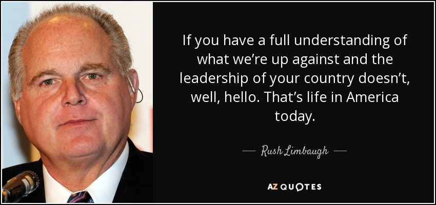 If you have a full understanding of what we’re up against and the leadership of your country doesn’t, well, hello. That’s life in America today. - Rush Limbaugh