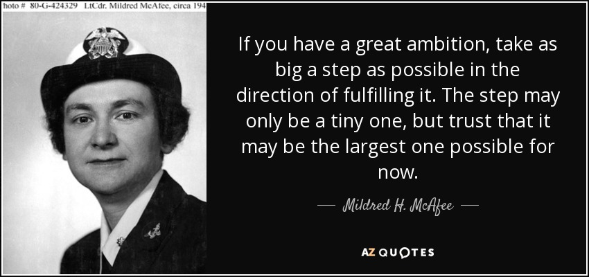 If you have a great ambition, take as big a step as possible in the direction of fulfilling it. The step may only be a tiny one, but trust that it may be the largest one possible for now. - Mildred H. McAfee
