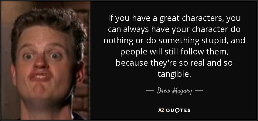 If you have a great characters, you can always have your character do nothing or do something stupid, and people will still follow them, because they're so real and so tangible. - Drew Magary