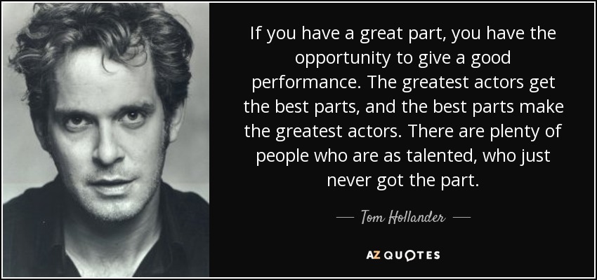 If you have a great part, you have the opportunity to give a good performance. The greatest actors get the best parts, and the best parts make the greatest actors. There are plenty of people who are as talented, who just never got the part. - Tom Hollander