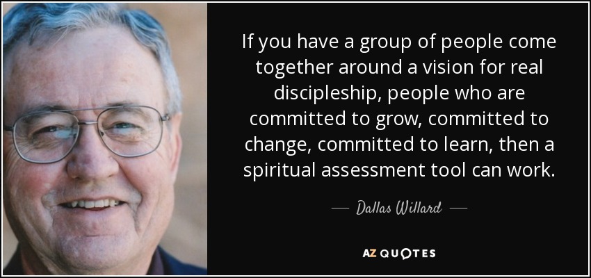 If you have a group of people come together around a vision for real discipleship, people who are committed to grow, committed to change, committed to learn, then a spiritual assessment tool can work. - Dallas Willard