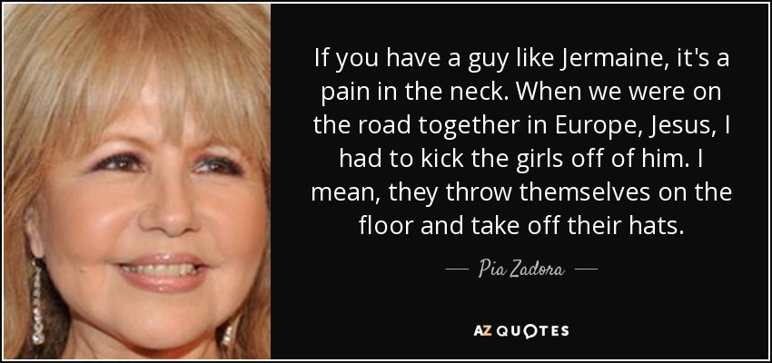 If you have a guy like Jermaine, it's a pain in the neck. When we were on the road together in Europe, Jesus, I had to kick the girls off of him. I mean, they throw themselves on the floor and take off their hats. - Pia Zadora