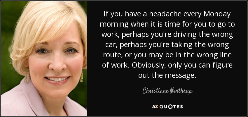 If you have a headache every Monday morning when it is time for you to go to work, perhaps you're driving the wrong car, perhaps you're taking the wrong route, or you may be in the wrong line of work. Obviously, only you can figure out the message. - Christiane Northrup