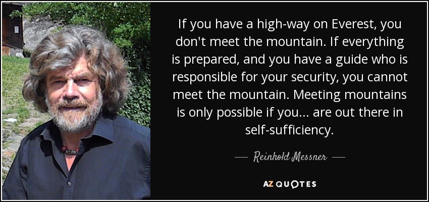 If you have a high-way on Everest, you don't meet the mountain. If everything is prepared, and you have a guide who is responsible for your security, you cannot meet the mountain. Meeting mountains is only possible if you . . . are out there in self-sufﬁciency. - Reinhold Messner