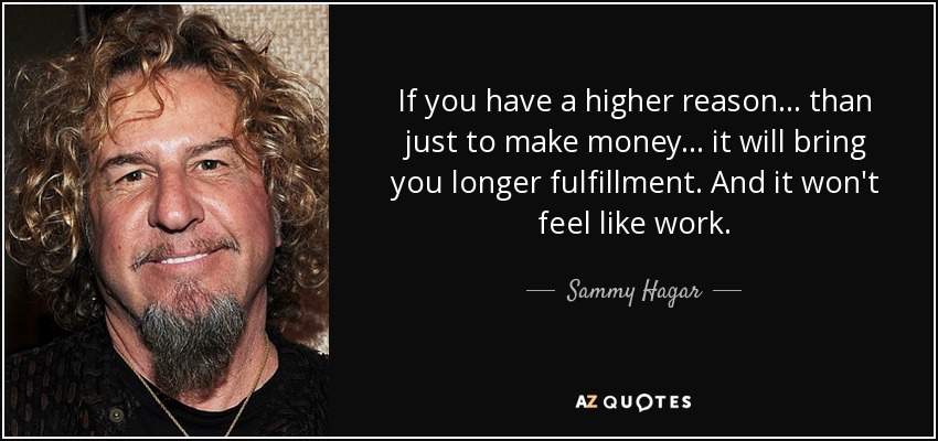 If you have a higher reason ... than just to make money... it will bring you longer fulfillment. And it won't feel like work. - Sammy Hagar