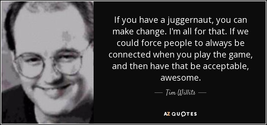 If you have a juggernaut, you can make change. I'm all for that. If we could force people to always be connected when you play the game, and then have that be acceptable, awesome. - Tim Willits
