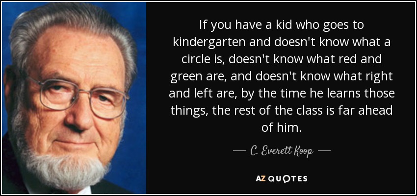 If you have a kid who goes to kindergarten and doesn't know what a circle is, doesn't know what red and green are, and doesn't know what right and left are, by the time he learns those things, the rest of the class is far ahead of him. - C. Everett Koop