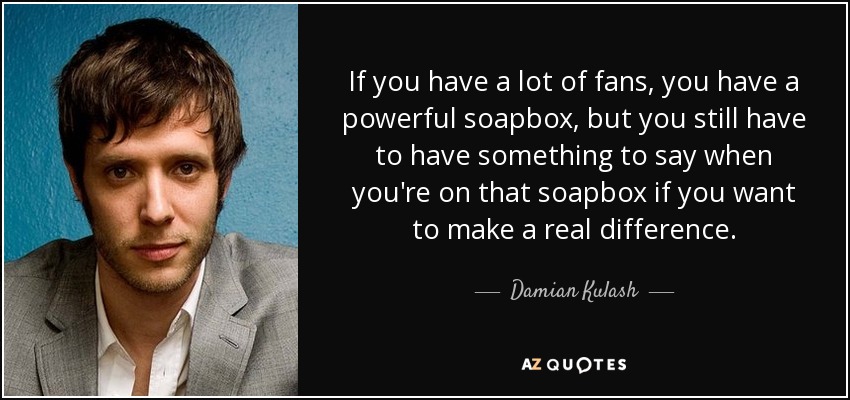 If you have a lot of fans, you have a powerful soapbox, but you still have to have something to say when you're on that soapbox if you want to make a real difference. - Damian Kulash