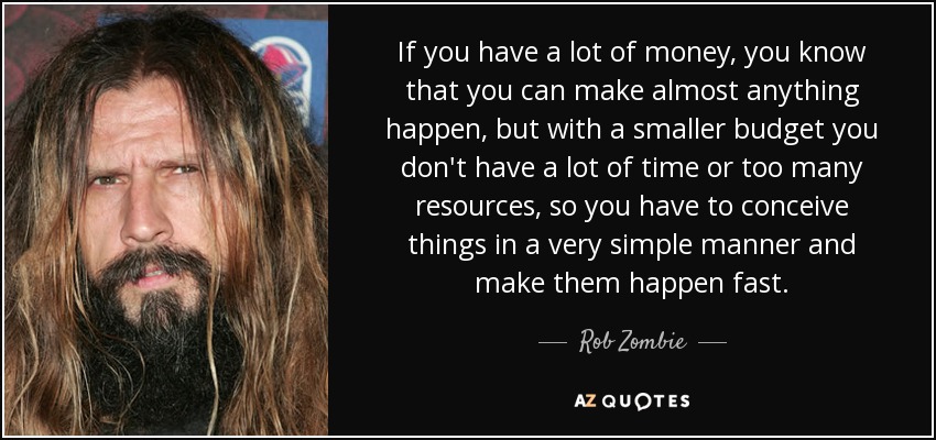 If you have a lot of money, you know that you can make almost anything happen, but with a smaller budget you don't have a lot of time or too many resources, so you have to conceive things in a very simple manner and make them happen fast. - Rob Zombie