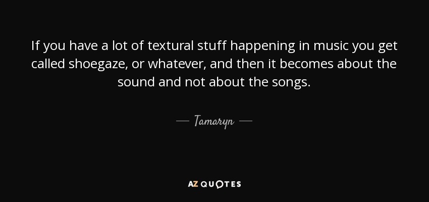 If you have a lot of textural stuff happening in music you get called shoegaze, or whatever, and then it becomes about the sound and not about the songs. - Tamaryn