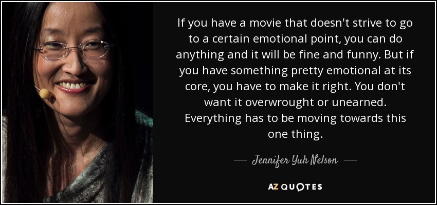 If you have a movie that doesn't strive to go to a certain emotional point, you can do anything and it will be fine and funny. But if you have something pretty emotional at its core, you have to make it right. You don't want it overwrought or unearned. Everything has to be moving towards this one thing. - Jennifer Yuh Nelson