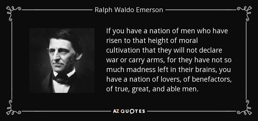 If you have a nation of men who have risen to that height of moral cultivation that they will not declare war or carry arms, for they have not so much madness left in their brains, you have a nation of lovers, of benefactors, of true, great, and able men. - Ralph Waldo Emerson