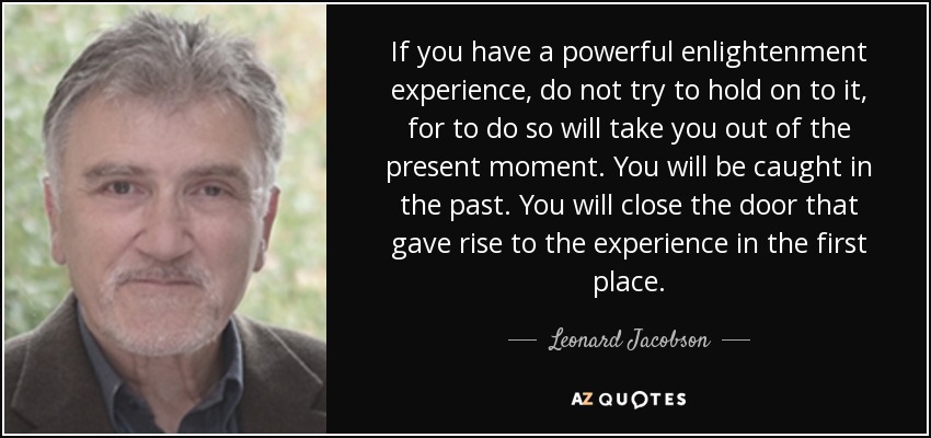 If you have a powerful enlightenment experience, do not try to hold on to it, for to do so will take you out of the present moment. You will be caught in the past. You will close the door that gave rise to the experience in the first place. - Leonard Jacobson
