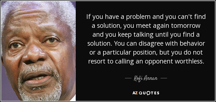 If you have a problem and you can't find a solution, you meet again tomorrow and you keep talking until you find a solution. You can disagree with behavior or a particular position, but you do not resort to calling an opponent worthless. - Kofi Annan