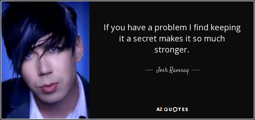 If you have a problem I find keeping it a secret makes it so much stronger. - Josh Ramsay