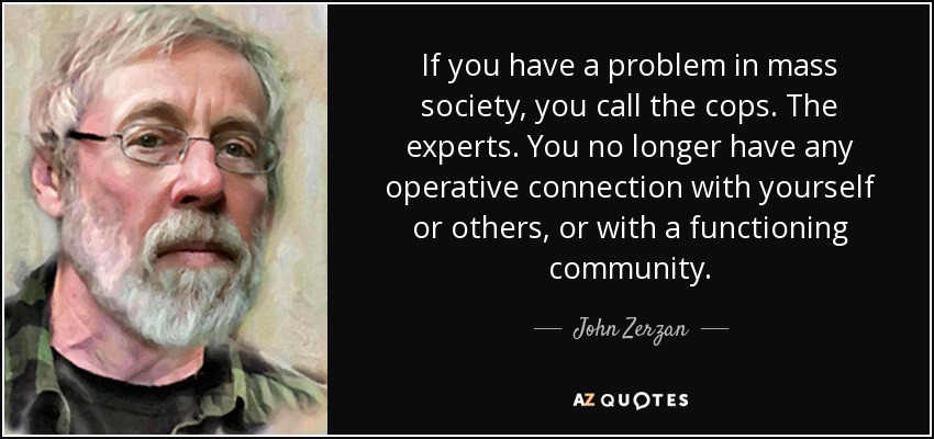 If you have a problem in mass society, you call the cops. The experts. You no longer have any operative connection with yourself or others, or with a functioning community. - John Zerzan