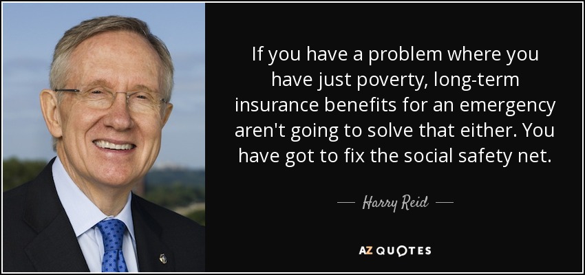 If you have a problem where you have just poverty, long-term insurance benefits for an emergency aren't going to solve that either. You have got to fix the social safety net. - Harry Reid