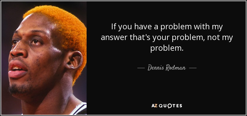 If you have a problem with my answer that's your problem, not my problem. - Dennis Rodman