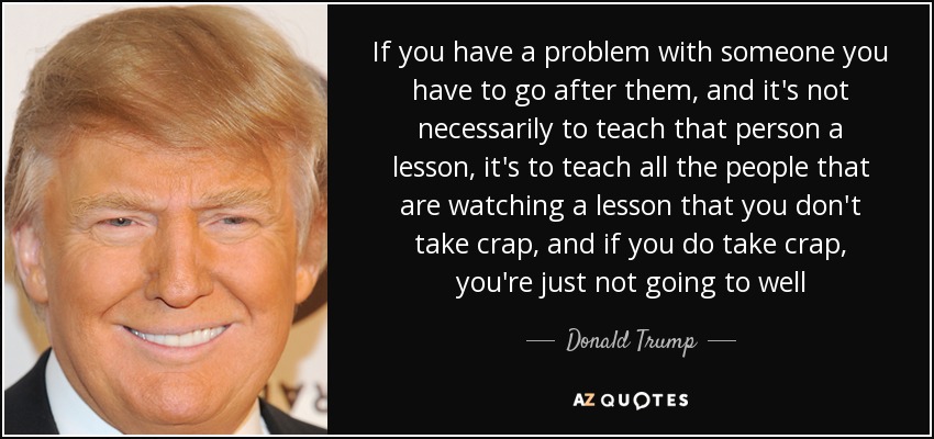 If you have a problem with someone you have to go after them, and it's not necessarily to teach that person a lesson, it's to teach all the people that are watching a lesson that you don't take crap, and if you do take crap, you're just not going to well - Donald Trump
