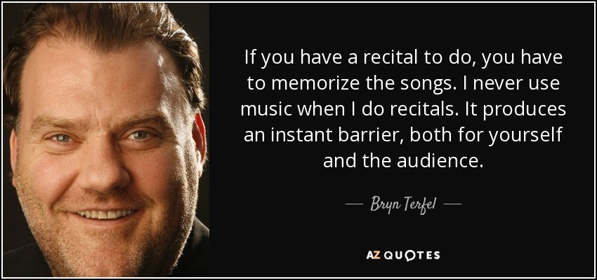If you have a recital to do, you have to memorize the songs. I never use music when I do recitals. It produces an instant barrier, both for yourself and the audience. - Bryn Terfel