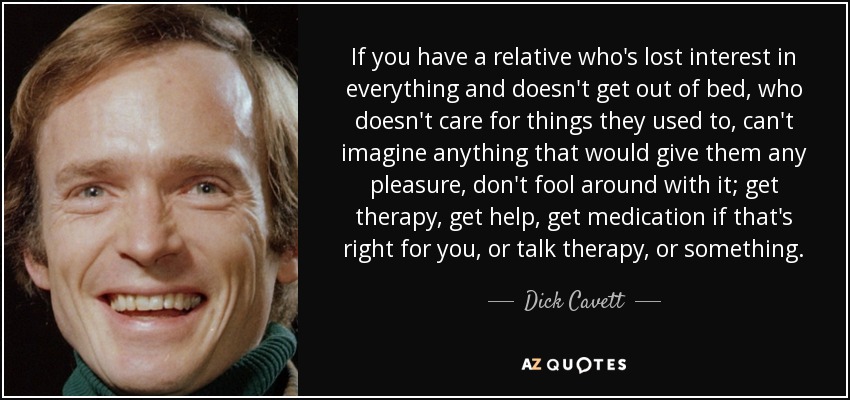 If you have a relative who's lost interest in everything and doesn't get out of bed, who doesn't care for things they used to, can't imagine anything that would give them any pleasure, don't fool around with it; get therapy, get help, get medication if that's right for you, or talk therapy, or something. - Dick Cavett