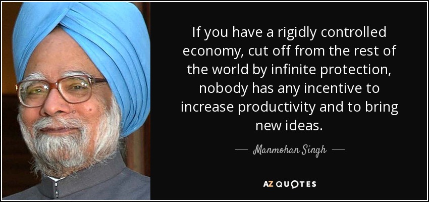 If you have a rigidly controlled economy, cut off from the rest of the world by infinite protection, nobody has any incentive to increase productivity and to bring new ideas. - Manmohan Singh