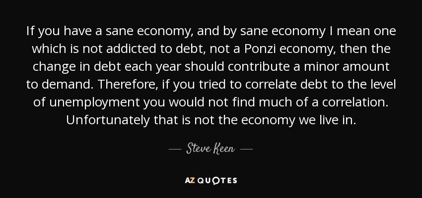 If you have a sane economy, and by sane economy I mean one which is not addicted to debt, not a Ponzi economy, then the change in debt each year should contribute a minor amount to demand. Therefore, if you tried to correlate debt to the level of unemployment you would not find much of a correlation. Unfortunately that is not the economy we live in. - Steve Keen