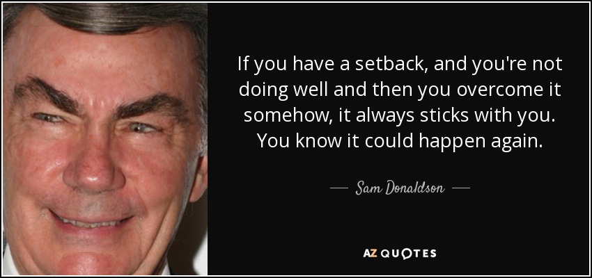If you have a setback, and you're not doing well and then you overcome it somehow, it always sticks with you. You know it could happen again. - Sam Donaldson